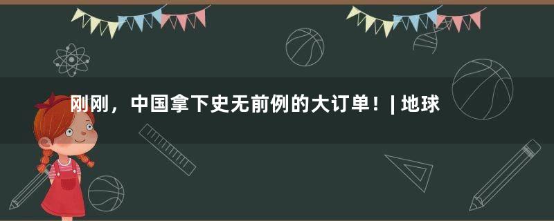 刚刚，中国拿下史无前例的大订单！| 地球知识局